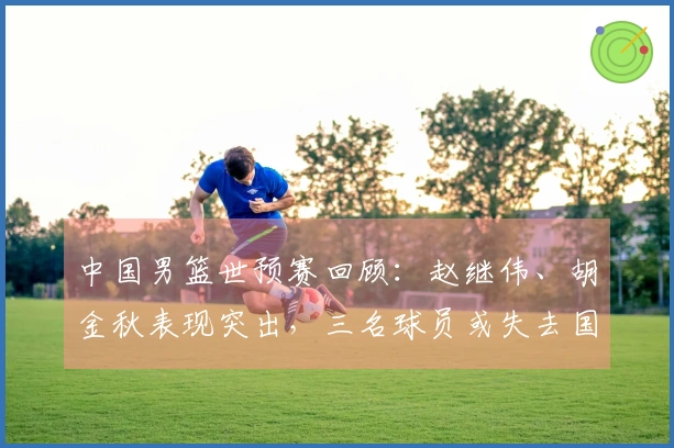 中国男篮世预赛回顾：赵继伟、胡金秋表现突出，三名球员或失去国家队资格