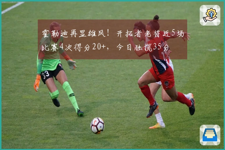 霍勒迪再显雄风！开拓者老将近5场比赛4次得分20+，今日独揽35分