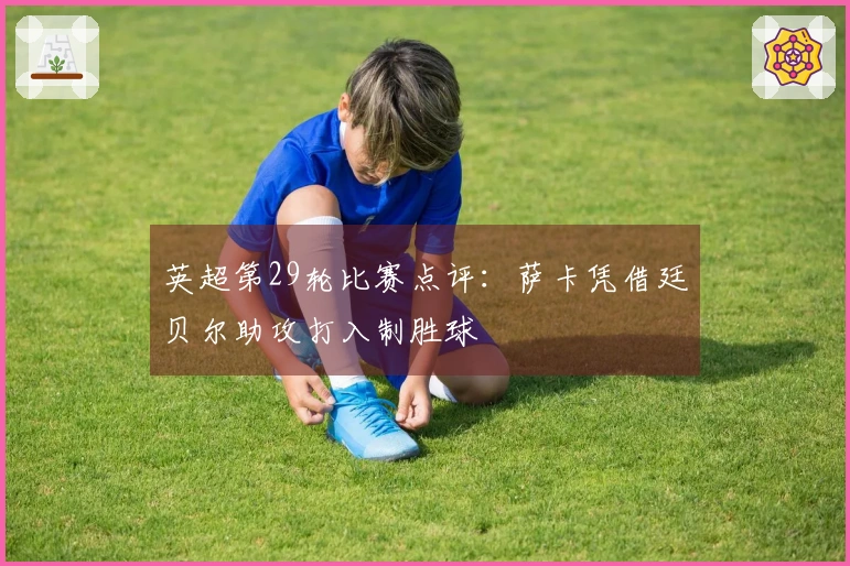 英超第29轮比赛点评：萨卡凭借廷贝尔助攻打入制胜球