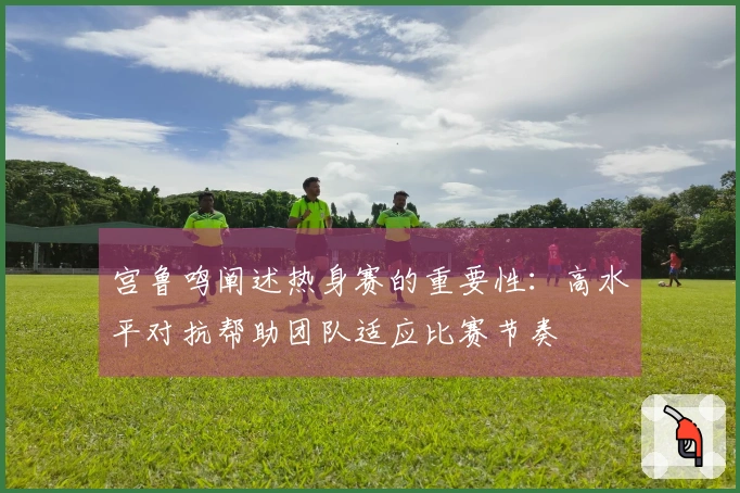 宫鲁鸣阐述热身赛的重要性：高水平对抗帮助团队适应比赛节奏