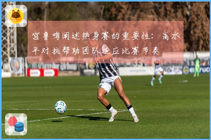 宫鲁鸣阐述热身赛的重要性：高水平对抗帮助团队适应比赛节奏