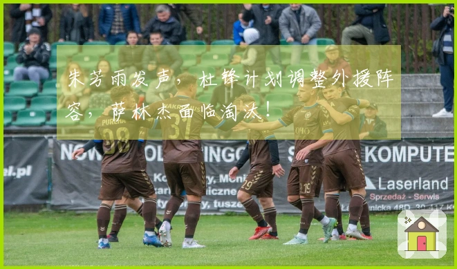 朱芳雨发声，杜锋计划调整外援阵容，萨林杰面临淘汰！