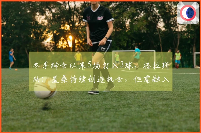冬季转会以来5场打入3球，格拉斯纳：盖桑持续创造机会，但需融入战术体系