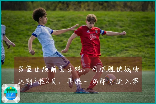 男篮出线前景乐观，两连胜使战绩达到2胜2负，再胜一场即可进入第二阶段
