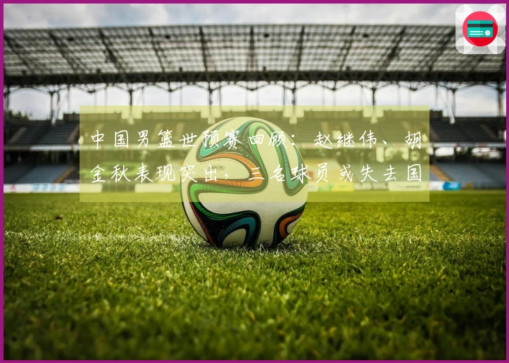 中国男篮世预赛回顾：赵继伟、胡金秋表现突出，三名球员或失去国家队资格