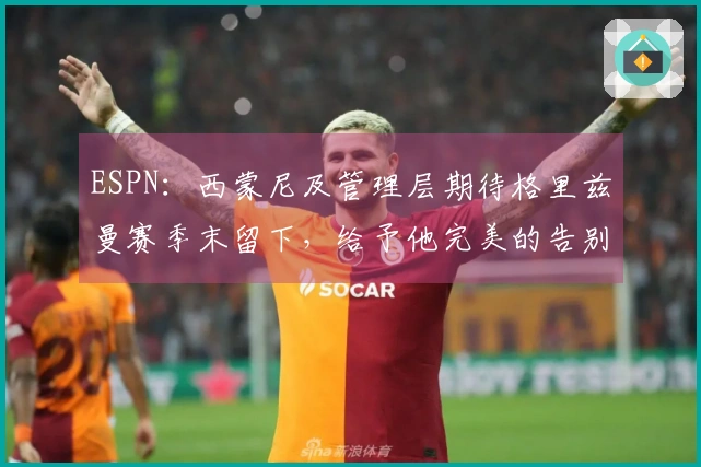 ESPN：西蒙尼及管理层期待格里兹曼赛季末留下，给予他完美的告别时刻