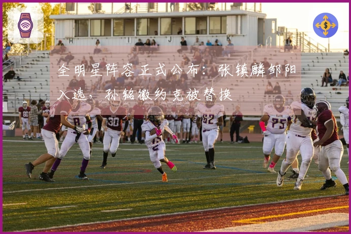 全明星阵容正式公布：张镇麟邹阳入选，孙铭徽约克被替换