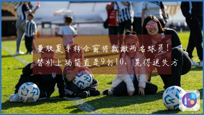 曼联夏季转会窗将裁撤两名球员！替补上场简直是9打10，晃得迷失方向