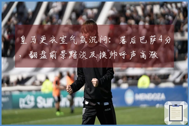 皇马更衣室气氛沉闷：落后巴萨4分，翻盘前景黯淡及换帅呼声高涨
