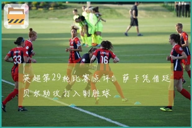 英超第29轮比赛点评：萨卡凭借廷贝尔助攻打入制胜球