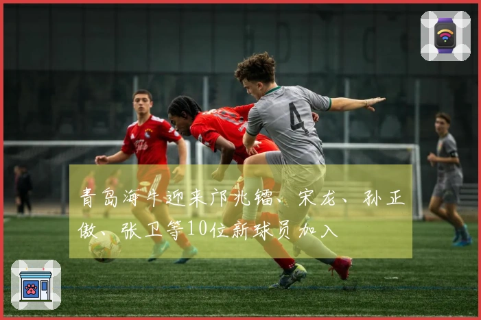 青岛海牛迎来邝兆镭、宋龙、孙正傲、张卫等10位新球员加入