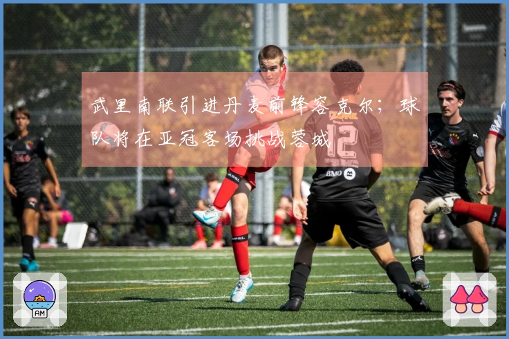 武里南联引进丹麦前锋容克尔；球队将在亚冠客场挑战蓉城