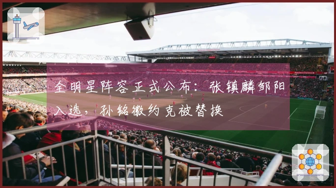 全明星阵容正式公布：张镇麟邹阳入选，孙铭徽约克被替换