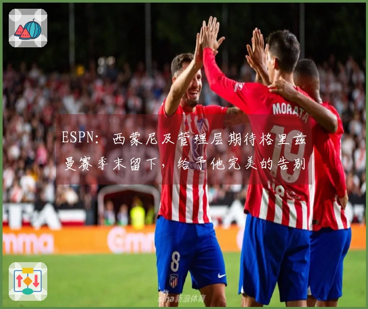 ESPN：西蒙尼及管理层期待格里兹曼赛季末留下，给予他完美的告别时刻