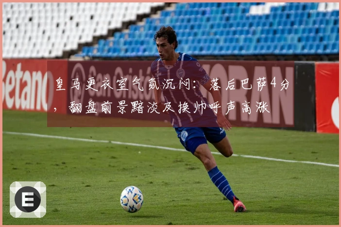 皇马更衣室气氛沉闷：落后巴萨4分，翻盘前景黯淡及换帅呼声高涨