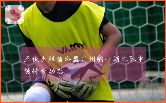 王俊杰租借加盟广州豹，浙江队中场转会动态