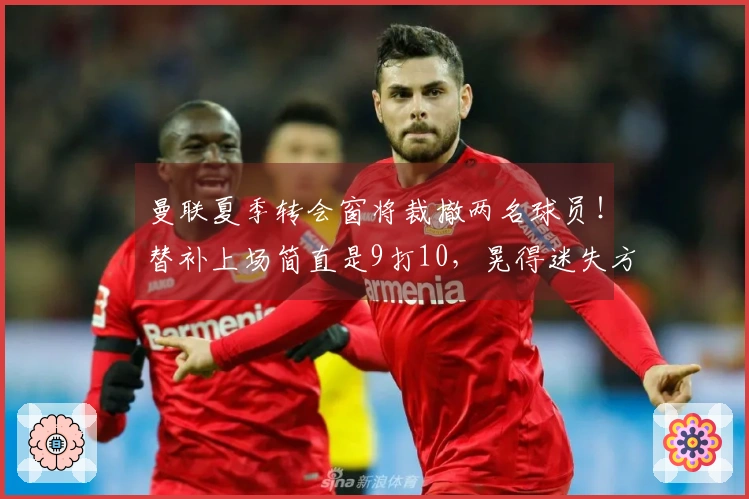 曼联夏季转会窗将裁撤两名球员！替补上场简直是9打10，晃得迷失方向