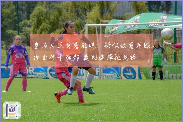 皇马后卫恶意犯规：疑似故意用膝撞击对手面部 裁判选择性忽视