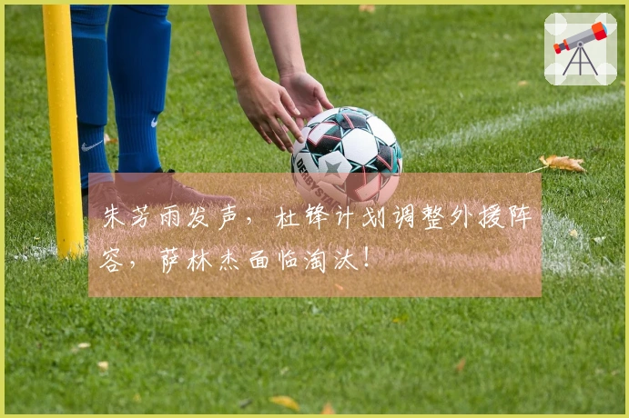 朱芳雨发声，杜锋计划调整外援阵容，萨林杰面临淘汰！