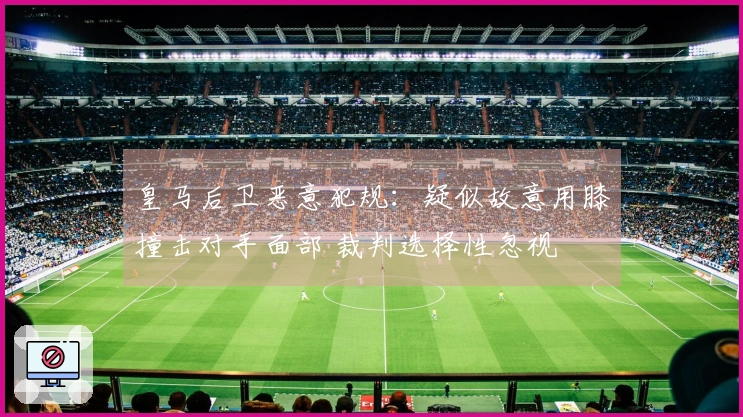 皇马后卫恶意犯规：疑似故意用膝撞击对手面部 裁判选择性忽视