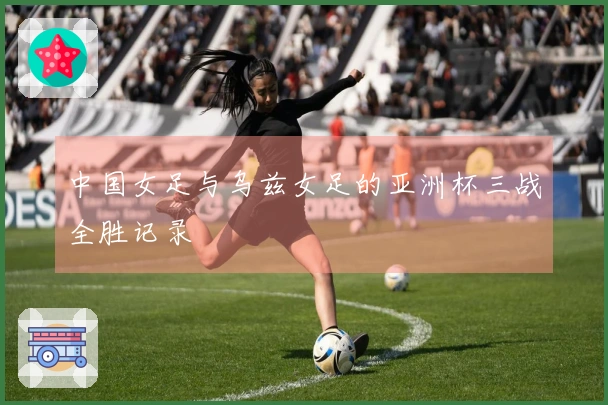 中国女足与乌兹女足的亚洲杯三战全胜记录