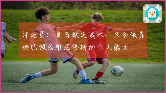 评论员：皇马缺乏战术，只会依靠姆巴佩或维尼修斯的个人能力