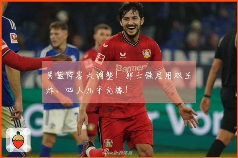 男篮阵容大调整！郭士强启用双王炸，四人几乎无缘！